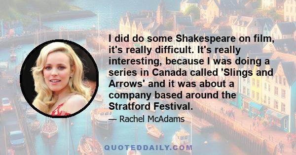 I did do some Shakespeare on film, it's really difficult. It's really interesting, because I was doing a series in Canada called 'Slings and Arrows' and it was about a company based around the Stratford Festival.