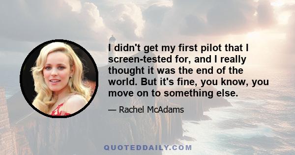 I didn't get my first pilot that I screen-tested for, and I really thought it was the end of the world. But it's fine, you know, you move on to something else.