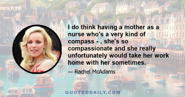 I do think having a mother as a nurse who's a very kind of compass - , she's so compassionate and she really unfortunately would take her work home with her sometimes.