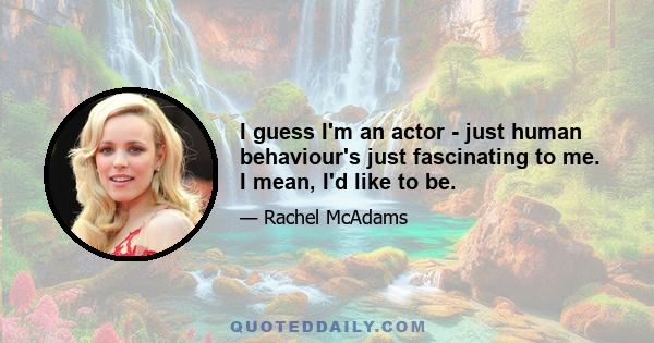 I guess I'm an actor - just human behaviour's just fascinating to me. I mean, I'd like to be.