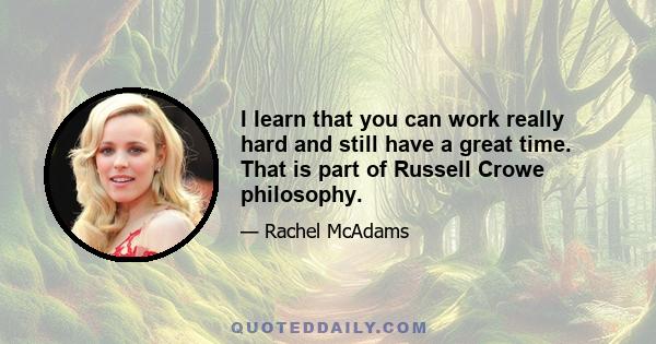 I learn that you can work really hard and still have a great time. That is part of Russell Crowe philosophy.