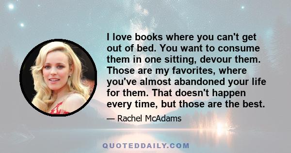 I love books where you can't get out of bed. You want to consume them in one sitting, devour them. Those are my favorites, where you've almost abandoned your life for them. That doesn't happen every time, but those are