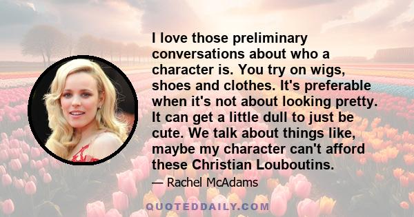 I love those preliminary conversations about who a character is. You try on wigs, shoes and clothes. It's preferable when it's not about looking pretty. It can get a little dull to just be cute. We talk about things