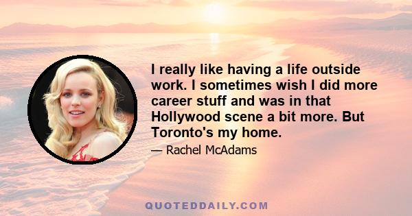 I really like having a life outside work. I sometimes wish I did more career stuff and was in that Hollywood scene a bit more. But Toronto's my home.