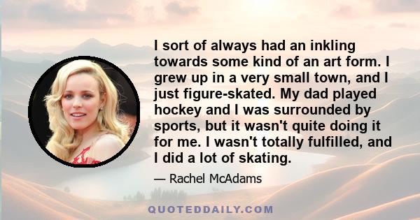 I sort of always had an inkling towards some kind of an art form. I grew up in a very small town, and I just figure-skated. My dad played hockey and I was surrounded by sports, but it wasn't quite doing it for me. I