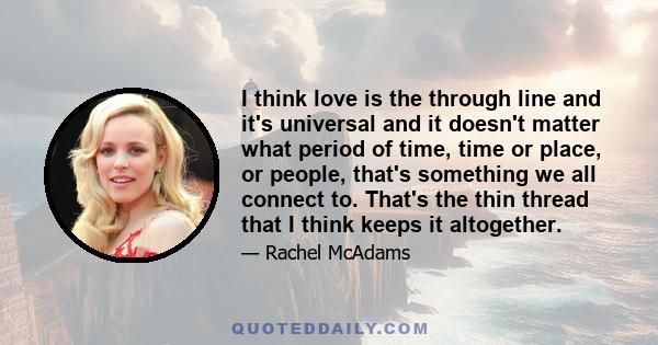 I think love is the through line and it's universal and it doesn't matter what period of time, time or place, or people, that's something we all connect to. That's the thin thread that I think keeps it altogether.