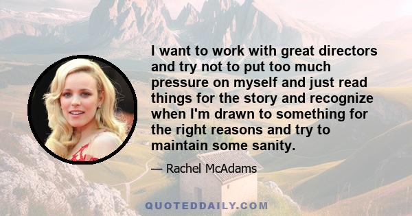 I want to work with great directors and try not to put too much pressure on myself and just read things for the story and recognize when I'm drawn to something for the right reasons and try to maintain some sanity.