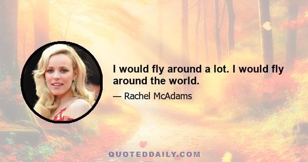 I would fly around a lot. I would fly around the world.