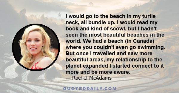 I would go to the beach in my turtle neck, all bundle up. I would read my book and kind of scowl, but I hadn't seen the most beautiful beaches in the world. We had a beach (in Canada) where you couldn't even go