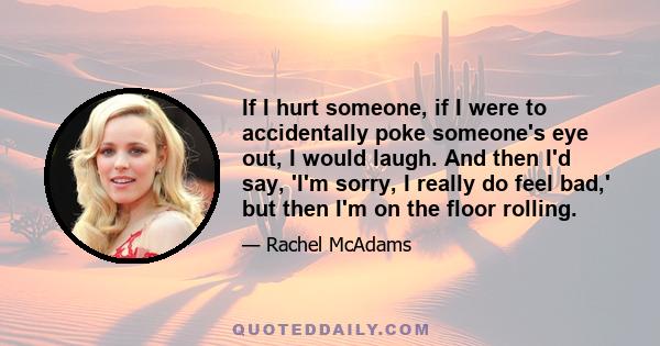 If I hurt someone, if I were to accidentally poke someone's eye out, I would laugh. And then I'd say, 'I'm sorry, I really do feel bad,' but then I'm on the floor rolling.