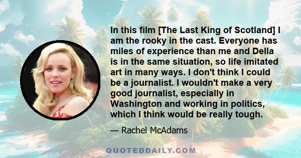 In this film [The Last King of Scotland] I am the rooky in the cast. Everyone has miles of experience than me and Della is in the same situation, so life imitated art in many ways. I don't think I could be a journalist. 