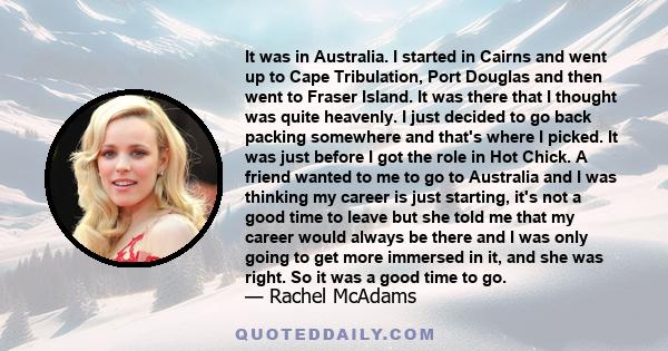 It was in Australia. I started in Cairns and went up to Cape Tribulation, Port Douglas and then went to Fraser Island. It was there that I thought was quite heavenly. I just decided to go back packing somewhere and