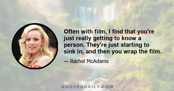 Often with film, I find that you're just really getting to know a person. They're just starting to sink in, and then you wrap the film.