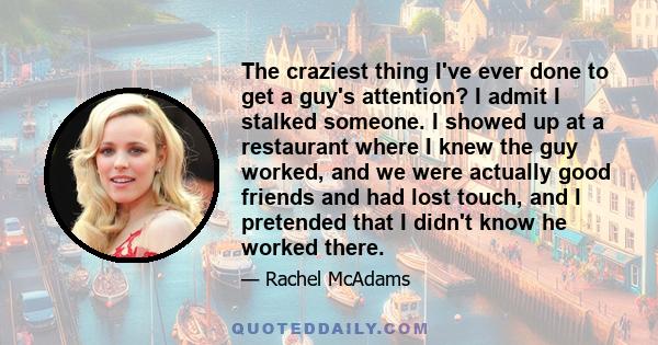 The craziest thing I've ever done to get a guy's attention? I admit I stalked someone. I showed up at a restaurant where I knew the guy worked, and we were actually good friends and had lost touch, and I pretended that