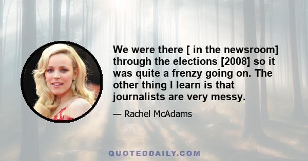 We were there [ in the newsroom] through the elections [2008] so it was quite a frenzy going on. The other thing I learn is that journalists are very messy.