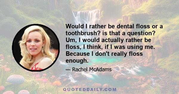 Would I rather be dental floss or a toothbrush? is that a question? Um, I would actually rather be floss, I think, if I was using me. Because I don't really floss enough.