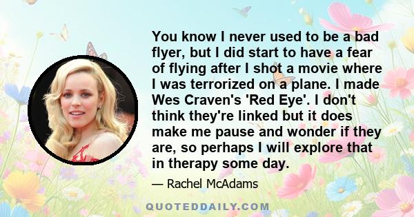 You know I never used to be a bad flyer, but I did start to have a fear of flying after I shot a movie where I was terrorized on a plane. I made Wes Craven's 'Red Eye'. I don't think they're linked but it does make me