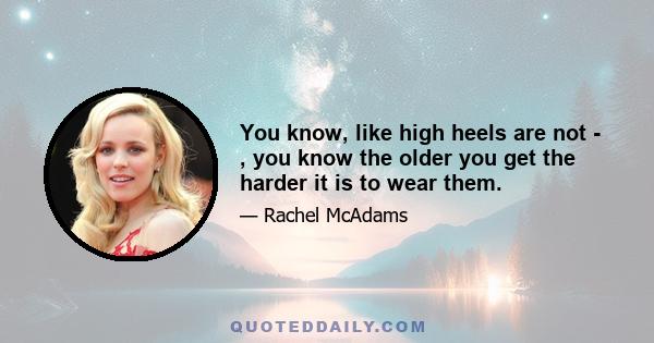 You know, like high heels are not - , you know the older you get the harder it is to wear them.