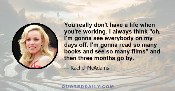 You really don't have a life when you're working. I always think oh, I'm gonna see everybody on my days off. I'm gonna read so many books and see so many films and then three months go by.