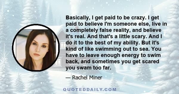 Basically, I get paid to be crazy. I get paid to believe I'm someone else, live in a completely false reality, and believe it's real. And that's a little scary. And I do it to the best of my ability. But it's kind of