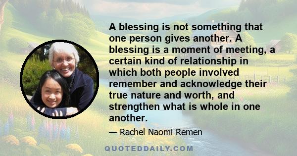 A blessing is not something that one person gives another. A blessing is a moment of meeting, a certain kind of relationship in which both people involved remember and acknowledge their true nature and worth, and