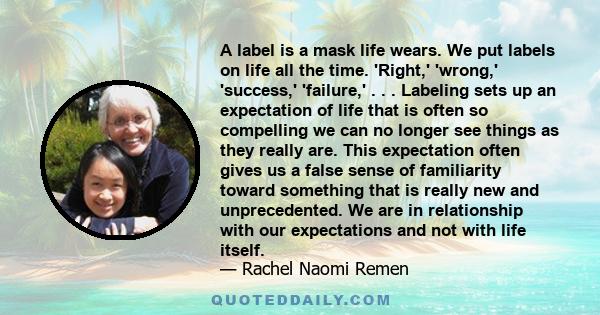 A label is a mask life wears. We put labels on life all the time. 'Right,' 'wrong,' 'success,' 'failure,' . . . Labeling sets up an expectation of life that is often so compelling we can no longer see things as they