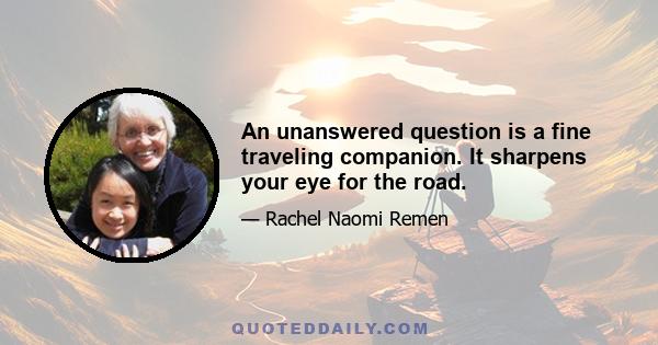 An unanswered question is a fine traveling companion. It sharpens your eye for the road.