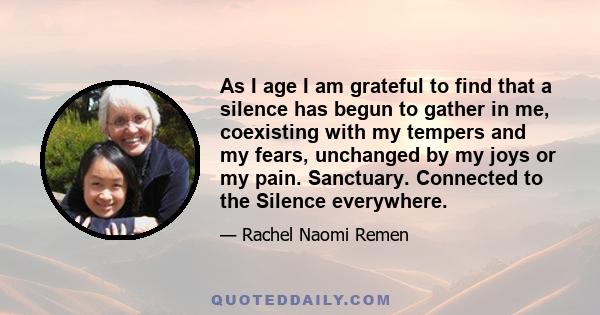 As I age I am grateful to find that a silence has begun to gather in me, coexisting with my tempers and my fears, unchanged by my joys or my pain. Sanctuary. Connected to the Silence everywhere.