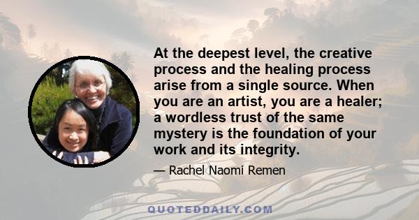 At the deepest level, the creative process and the healing process arise from a single source. When you are an artist, you are a healer; a wordless trust of the same mystery is the foundation of your work and its