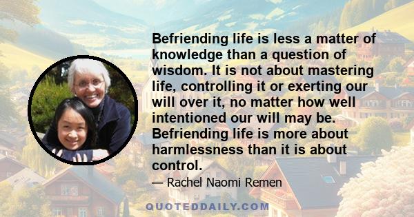 Befriending life is less a matter of knowledge than a question of wisdom. It is not about mastering life, controlling it or exerting our will over it, no matter how well intentioned our will may be. Befriending life is