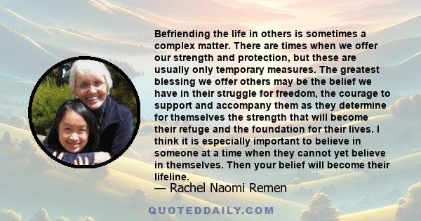 Befriending the life in others is sometimes a complex matter. There are times when we offer our strength and protection, but these are usually only temporary measures. The greatest blessing we offer others may be the