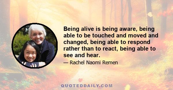 Being alive is being aware, being able to be touched and moved and changed, being able to respond rather than to react, being able to see and hear.