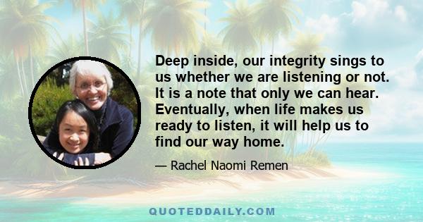 Deep inside, our integrity sings to us whether we are listening or not. It is a note that only we can hear. Eventually, when life makes us ready to listen, it will help us to find our way home.