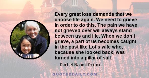 Every great loss demands that we choose life again. We need to grieve in order to do this. The pain we have not grieved over will always stand between us and life. When we don't grieve, a part of us becomes caught in