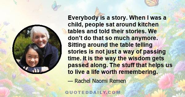 Everybody is a story. When I was a child, people sat around kitchen tables and told their stories. We don't do that so much anymore. Sitting around the table telling stories is not just a way of passing time. It is the