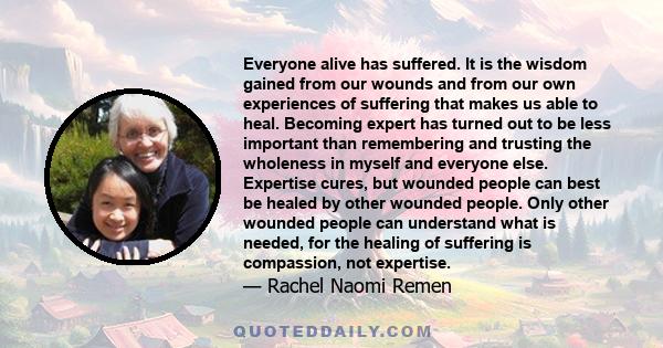 Everyone alive has suffered. It is the wisdom gained from our wounds and from our own experiences of suffering that makes us able to heal. Becoming expert has turned out to be less important than remembering and