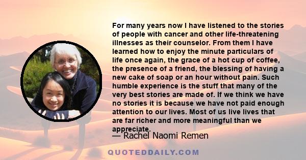 For many years now I have listened to the stories of people with cancer and other life-threatening illnesses as their counselor. From them I have learned how to enjoy the minute particulars of life once again, the grace 