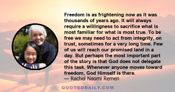 Freedom is as frightening now as it was thousands of years ago. It will always require a willingness to sacrifice what is most familiar for what is most true. To be free we may need to act from integrity, on trust,