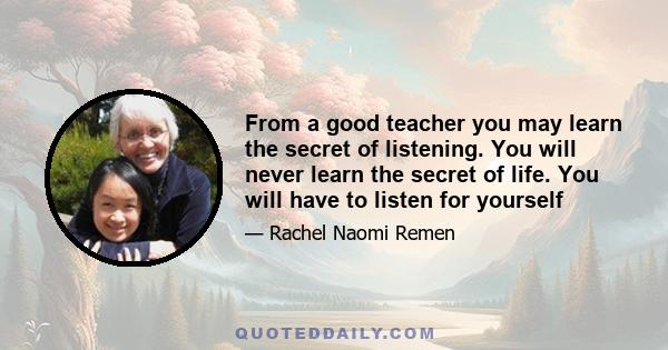 From a good teacher you may learn the secret of listening. You will never learn the secret of life. You will have to listen for yourself