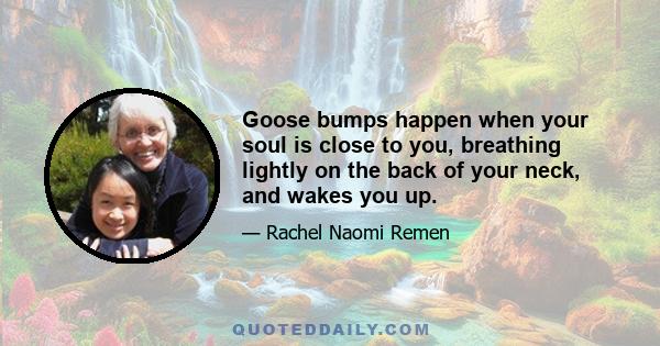 Goose bumps happen when your soul is close to you, breathing lightly on the back of your neck, and wakes you up.