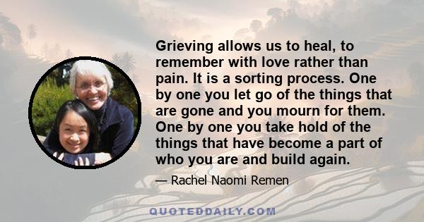 Grieving allows us to heal, to remember with love rather than pain. It is a sorting process. One by one you let go of the things that are gone and you mourn for them. One by one you take hold of the things that have