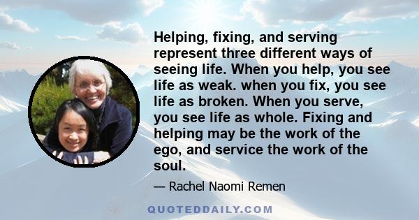 Helping, fixing, and serving represent three different ways of seeing life. When you help, you see life as weak. when you fix, you see life as broken. When you serve, you see life as whole. Fixing and helping may be the 