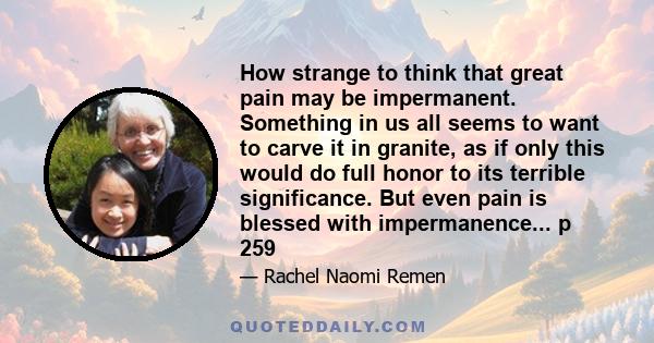 How strange to think that great pain may be impermanent. Something in us all seems to want to carve it in granite, as if only this would do full honor to its terrible significance. But even pain is blessed with