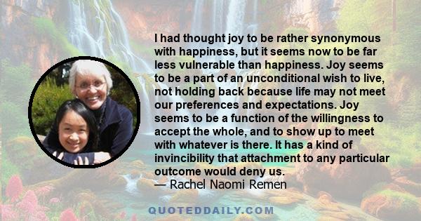 I had thought joy to be rather synonymous with happiness, but it seems now to be far less vulnerable than happiness. Joy seems to be a part of an unconditional wish to live, not holding back because life may not meet