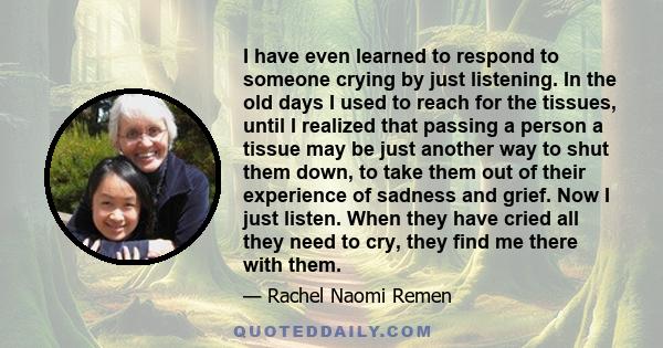 I have even learned to respond to someone crying by just listening. In the old days I used to reach for the tissues, until I realized that passing a person a tissue may be just another way to shut them down, to take