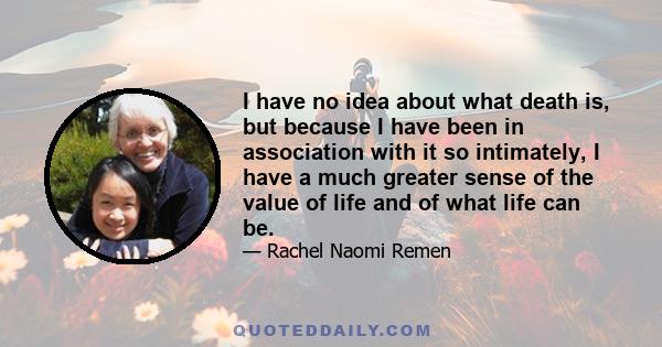 I have no idea about what death is, but because I have been in association with it so intimately, I have a much greater sense of the value of life and of what life can be.