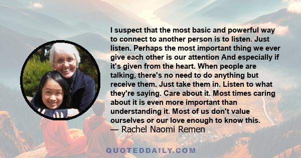 I suspect that the most basic and powerful way to connect to another person is to listen. Just listen. Perhaps the most important thing we ever give each other is our attention And especially if it's given from the