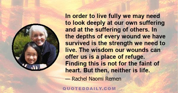 In order to live fully we may need to look deeply at our own suffering and at the suffering of others. In the depths of every wound we have survived is the strength we need to live. The wisdom our wounds can offer us is 