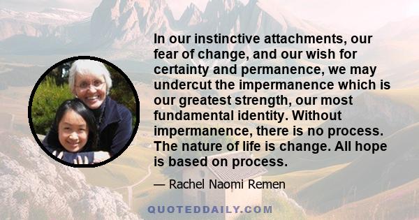 In our instinctive attachments, our fear of change, and our wish for certainty and permanence, we may undercut the impermanence which is our greatest strength, our most fundamental identity. Without impermanence, there