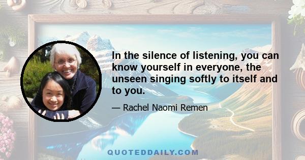 In the silence of listening, you can know yourself in everyone, the unseen singing softly to itself and to you.